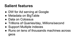Salient features
● DW for Ad serving at Google
● Metadata on BigTable
● Data on Colossus
● Trillions of Queries/day, Millions/second
● Support Multiple indexes
● Runs on tens of thousands machines across
geos
 