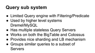 Query sub system
● Limited Query engine with Filtering/Predicate
● Used by higher level systems
Dremel/MySQL
● Has multiple stateless Query Servers
● Works on both the BigTable and Colossus
● Provides nice sharding and LB mechanism
● Groups similar queries to a subset of
Servers
 