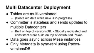 Multi Datacenter Deployment
● Tables are multi-versioned
o (Serve old data while new is in-progress)
● Committer is stateless and sends updates to
multiple Datacenters
o Built on top of versionsDB. - Globally replicated and
consistent store build on top of distributed Paxos.
● Data goes async across Mesa instances
● Only Metadata is sync-repl using Paxos-
versionsDB
 