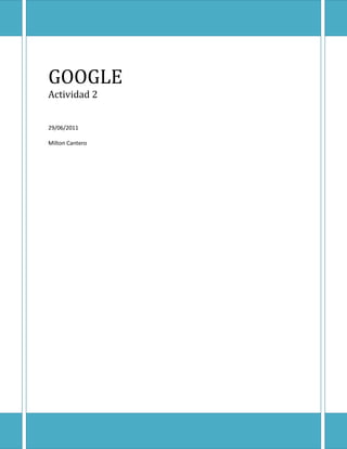 GOOGLEActividad 229/06/2011Milton Cantero<br />GOOGLE<br />¿Qué es Google?<br />¿Quienes lo crearon?<br />¿Qué servicios ofrece?<br />Origen de su nombre y de su logo<br />Google es la empresa propietaria de la marca Google, cuyo principal producto es el motor de búsqueda del mismo nombre. <br />Lawrence E. Page y Sergey Brin<br />Google maps, Gmail, Google earth, Google Chrome, Google videos, entre otros.<br />Los creadores del popular sitio de búsqueda de la Internet fueron a buscar un nombre para su creación en la historia reciente de la Matemática y lo hallaron en la palabra googol que fue creada en 1930 para designar un número formado por un uno seguido de cien ceros.<br />Los colores surgieron de los colores de las piezas de Lego (los fundadores de Google son grandes aficionados a este juguete).<br />