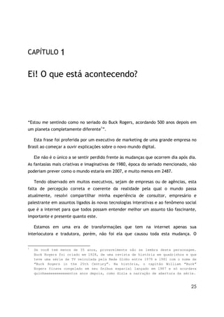 CAPÍTULO         1

Ei! O que está acontecendo?




“Estou me sentindo como no seriado do Buck Rogers, acordando 500 anos depois em
um planeta completamente diferente1”.

    Esta frase foi proferida por um executivo de marketing de uma grande empresa no
Brasil ao começar a ouvir explicações sobre o novo mundo digital.

    Ele não é o único a se sentir perdido frente às mudanças que ocorrem dia após dia.
As fantasias mais criativas e imaginativas de 1980, época do seriado mencionado, não
poderiam prever como o mundo estaria em 2007, e muito menos em 2487.

    Tendo observado em muitos executivos, sejam de empresas ou de agências, esta
falta de percepção correta e coerente da realidade pela qual o mundo passa
atualmente, resolvi compartilhar minha experiência de consultor, empresário e
palestrante em assuntos ligados às novas tecnologias interativas e ao fenômeno social
que é a internet para que todos possam entender melhor um assunto tão fascinante,
importante e presente quanto este.

    Estamos em uma era de transformações que tem na internet apenas sua
interlocutora e tradutora, porém, não foi ela que causou toda esta mudança. O


1
    Se você tem menos de 35 anos, provavelmente não se lembra deste personagem.
    Buck Rogers foi criado em 1928, de uma revista de história em quadrinhos e que
    teve uma série de TV veiculada pela Rede Globo entre 1979 e 1981 com o nome de
    “Buck Rogers in the 25th Century”. Na história, o capitão William “Buck”
    Rogers ficava congelado em seu ônibus espacial lançado em 1987 e só acordava
    quinheeeeeeeeeeeentos anos depois, como dizia a narração de abertura da série.


                                                                                   25
 