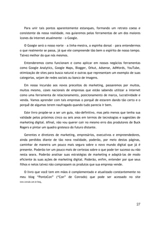 Para unir tais pontos aparentemente estanques, formando um retrato coeso e
consistente da nossa realidade, nos guiaremos pelas ferramentas de um dos maiores
ícones da internet atualmente – o Google.

    O Google será o nosso norte – a linha-mestra, a espinha dorsal – para entendermos
o que realmente se passa, já que ele compreende tão bem o espírito de nosso tempo.
Talvez melhor do que nós mesmos.

    Entenderemos como funcionam e como aplicar em nossos negócios ferramentas
como Google Analytics, Google Maps, Blogger, Orkut, Adsense, AdWords, YouTube,
otimização de sites para busca natural e outras que representam um exemplo de suas
categorias, sejam de redes sociais ou banco de imagens.

    Em nossa incursão aos novos preceitos do marketing, passaremos por muitos,
muitos mesmo, cases nacionais de empresas que estão sabendo utilizar a internet
como uma ferramenta de relacionamento, posicionamento de marca, lucratividade e
venda. Vamos aprender com tais empresas o porquê de estarem dando tão certo e o
porquê de algumas terem naufragado quando tudo parecia ir bem.

    Este livro propõe-se a ser um guia, não-definitivo, mas pelo menos que tenha sua
validade pelos próximos cinco ou seis anos em termos de tecnologias e sugestões de
marketing digital. Afinal, não vou querer cair no mesmo erro dos produtores de Buck
Rogers e pintar um quadro grotesco do futuro distante.

    Gerentes e diretores de marketing, empresários, executivos e empreendedores,
ainda perdidos diante de tão nova realidade, poderão, por meio destas páginas,
caminhar de maneira um pouco mais segura sobre o novo mundo digital que já é
presente. Poderão ter um pouco mais de certezas sobre o que pode ter sucesso ou não
nesta seara. Poderão analisar suas estratégias de marketing e adaptá-las de modo
eficiente às suas ações de marketing digital. Poderão, enfim, entender por que seus
filhos e netos talvez não comprassem os produtos que sua empresa vende.

    O livro que você tem em mãos é complementado e atualizado constantemente no
meu blog “PontoCon” (“Con” de Conrado) que pode ser acessado no site
www.conrado.com.br/blog.




                                                                                  27
 