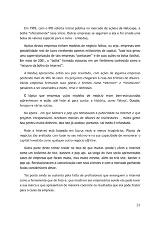 Em 1995, com o IPO (oferta inicial pública no mercado de ações) da Netscape, a
bolha “oficialmente” teve início. Outras empresas se seguiram a ela e foi criada uma
bolsa de valores especial para o ramo – a Nasdaq.

   Muitas destas empresas tinham modelos de negócio falhos, ou seja, empresas sem
possibilidade real de lucro recebendo aportes milionários de capital. Tudo isto gerou
uma supervalorização de tais empresas “pontocom” e de suas ações na bolsa (bolha).
Em maio de 2001, a “bolha” formada estourou em um fenômeno conhecido como o
“estouro da bolha da internet”.

   A Nasdaq apresentou então seu pior resultado, com ações de algumas empresas
perdendo mais de 90% do valor. Os prejuízos chegaram à casa dos trilhões de dólares.
Várias empresas fecharam suas portas e termos como “internet” e “PontoCom”
passaram a ser associados a medo, crise e demissão.

   É lógico que empresas cujos modelos de negócio eram bem-estruturados
sobreviveram e estão até hoje aí para contar a história, como Yahoo!, Google,
Amazon e várias outras.

   Na época – em que banners e pop-ups dominavam a publicidade na internet e que
projetos irresponsáveis recebiam milhões de dólares de investidores –, muita gente
boa perdeu muito dinheiro. Mas isto já acabou; portanto, tal medo é infundado.

   Hoje a internet está baseada em lucros reais e menos imaginários. Planos de
negócios são avaliados com base no seu retorno e na sua capacidade de remunerar o
capital investido como qualquer outro negócio off-line.

   Outra parte deste temor reside no fato de que muitos (ainda!) vêem a internet
como um sinônimo de site, banners e pop-ups. Ao longo do livro serão apresentados
cases de empresas que foram muito, mas muito mesmo, além do trio site, banner e
pop-up. Revolucionaram a comunicação com seus clientes e com o mercado ganhando
fatias consideráveis deste.

   Tal ponto ainda se sustenta pela falta de profissionais que enxerguem a internet
como a ferramenta que de fato é, que mostrem aos empresários aonde ela pode levar
a sua marca e que apresentem de maneira coerente os resultados que ela pode trazer
para o caixa da empresa.



                                                                                  31
 