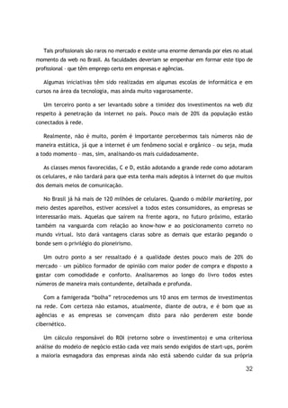 Tais profissionais são raros no mercado e existe uma enorme demanda por eles no atual
momento da web no Brasil. As faculdades deveriam se empenhar em formar este tipo de
profissional – que têm emprego certo em empresas e agências.

   Algumas iniciativas têm sido realizadas em algumas escolas de informática e em
cursos na área da tecnologia, mas ainda muito vagarosamente.

   Um terceiro ponto a ser levantado sobre a timidez dos investimentos na web diz
respeito à penetração da internet no país. Pouco mais de 20% da população estão
conectados à rede.

   Realmente, não é muito, porém é importante percebermos tais números não de
maneira estática, já que a internet é um fenômeno social e orgânico – ou seja, muda
a todo momento – mas, sim, analisando-os mais cuidadosamente.

   As classes menos favorecidas, C e D, estão adotando a grande rede como adotaram
os celulares, e não tardará para que esta tenha mais adeptos à internet do que muitos
dos demais meios de comunicação.

   No Brasil já há mais de 120 milhões de celulares. Quando o móbile marketing, por
meio destes aparelhos, estiver acessível a todos estes consumidores, as empresas se
interessarão mais. Aquelas que saírem na frente agora, no futuro próximo, estarão
também na vanguarda com relação ao know-how e ao posicionamento correto no
mundo virtual. Isto dará vantagens claras sobre as demais que estarão pegando o
bonde sem o privilégio do pioneirismo.

   Um outro ponto a ser ressaltado é a qualidade destes pouco mais de 20% do
mercado – um público formador de opinião com maior poder de compra e disposto a
gastar com comodidade e conforto. Analisaremos ao longo do livro todos estes
números de maneira mais contundente, detalhada e profunda.

   Com a famigerada “bolha” retrocedemos uns 10 anos em termos de investimentos
na rede. Com certeza não estamos, atualmente, diante de outra, e é bom que as
agências e as empresas se convençam disto para não perderem este bonde
cibernético.

   Um cálculo responsável do ROI (retorno sobre o investimento) e uma criteriosa
análise do modelo de negócio estão cada vez mais sendo exigidos de start-ups, porém
a maioria esmagadora das empresas ainda não está sabendo cuidar da sua própria

                                                                                     32
 
