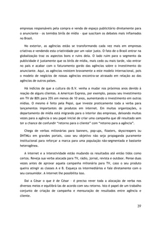 empresas responsáveis pela compra e venda de espaço publicitário diretamente para
o anunciante – os temidos birôs de mídia – que suscitam os debates mais inflamados
no Brasil.

   No exterior, as agências estão se transformando cada vez mais em empresas
criativas e vendendo esta criatividade por um valor justo. O fato de o Brasil entrar na
globalização traz os aspectos bons e ruins dela. O lado ruim para o segmento da
publicidade é justamente que os birôs de mídia, mais cedo ou mais tarde, vão entrar
no país e acabar com o faturamento gordo das agências sobre o investimento do
anunciante. Aqui, as agências resistem bravamente a este modelo internacional, pois
o modelo de negócios de nossas agências encontra-se atrasado em relação ao das
agências de outros países.

   Há indícios de que a cultura do B.V. venha a mudar nos próximos anos devido à
reação de alguns clientes. A American Express, por exemplo, passou seu investimento
em TV de 80% para 35% em menos de 10 anos, aumentando o investimento em outras
mídias. O mesmo é feito pela Pepsi, que investe praticamente toda a verba para
lançamentos importantes de produtos em internet. Em muitas organizações, o
departamento de mídia está migrando para o interior das empresas, deixando muitas
vezes para a agência o seu papel inicial de criar uma campanha que dê resultado sem
ter a chance de confundir “retorno para o cliente” com “retorno para a agência”.

   Chega de verbas milionárias para banners, pop-ups, floaters, skyscreapers ou
DHTMLs em grandes portais, caso seu objetivo não seja propaganda puramente
institucional para reforçar a marca para uma população não-segmentada e bastante
heterogênea.

   A internet e a interatividade estão mudando os resultados até então tidos como
certos. Reveja sua verba alocada para TV, rádio, jornal, revista e outdoor. Pense duas
vezes antes de aprovar aquela campanha milionária para TV, caso o seu produto
queira atingir as classes A e B. Esqueça os intermediários e fale diretamente com o
seu consumidor. A internet lhe possibilita isso.

   Dai a César o que é de César – é preciso rever toda a alocação de verba nos
diversos meios e equilibrá-las de acordo com seu retorno. Isto é papel de um trabalho
conjunto de criação de campanha e mensuração de resultados entre agência e
cliente.


                                                                                    39
 