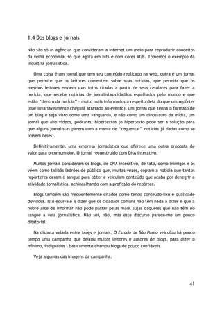 1.4 Dos blogs e jornais

Não são só as agências que consideram a internet um meio para reproduzir conceitos
da velha economia, só que agora em bits e com cores RGB. Tomemos o exemplo da
indústria jornalística.

   Uma coisa é um jornal que tem seu conteúdo replicado na web, outra é um jornal
que permite que os leitores comentem sobre suas notícias, que permita que os
mesmos leitores enviem suas fotos tiradas a partir de seus celulares para fazer a
notícia, que recebe notícias de jornalistas-cidadãos espalhados pelo mundo e que
estão “dentro da notícia” – muito mais informados a respeito dela do que um repórter
(que invariavelmente chegará atrasado ao evento), um jornal que tenha o formato de
um blog e seja visto como uma vanguarda, e não como um dinossauro da mídia, um
jornal que alie vídeos, podcasts, hipertextos (o hipertexto pode ser a solução para
que alguns jornalistas parem com a mania de “requentar” notícias já dadas como se
fossem deles).

   Definitivamente, uma empresa jornalística que oferece uma outra proposta de
valor para o consumidor. O jornal reconstruído com DNA interativo.

   Muitos jornais consideram os blogs, de DNA interativo, de fato, como inimigos e os
vêem como talibãs ladrões de público que, muitas vezes, copiam a notícia que tantos
repórteres deram o sangue para obter e veiculam conteúdo que acaba por denegrir a
atividade jornalística, achincalhando com a profissão do repórter.

   Blogs também são freqüentemente citados como tendo conteúdo-lixo e qualidade
duvidosa. Isto equivale a dizer que os cidadãos comuns não têm nada a dizer e que a
nobre arte de informar não pode passar pelas mãos sujas daqueles que não têm no
sangue a veia jornalística. Não sei, não, mas este discurso parece-me um pouco
ditatorial.

   Na disputa velada entre blogs e jornais, O Estado de São Paulo veiculou há pouco
tempo uma campanha que deixou muitos leitores e autores de blogs, para dizer o
mínimo, indignados – basicamente chamou blogs de pouco confiáveis.

   Veja algumas das imagens da campanha.




                                                                                  41
 