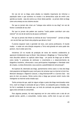 Em vez de ver os blogs como aliados no trabalho importante de informar a
população sobre o que acontece no mundo e na democrática ação de emitir uma
opinião ao mundo – seja ele contra ou a favor desta opinião – os jornais vêem os blogs
como uma ameaça ao seu sistema secular.

   Por que os jornais não criam um “coloque esta notícia no seu blog” em vez de
fechar o conteúdo de seu site?

   Por que os jornais não pedem aos usuários “vocês podem contribuir com esta
notícia?” em vez de de tachá-los de pouco confiáveis?

   Por que os jornais não linkam as notícias de seus “concorrentes” – jornais ou blogs
– em vez de falar que foram eles próprios que deram o furo?

   É preciso esquecer tudo e aprender de novo, com outros professores. O mundo
mudou – e andar em uma direção enquanto a Terra está girando em outra pode não
parecer, mas é andar para trás.

   Iniciativas 2.0 no mundo da produção de texto de maneira colaborativa já
aparecem timidamente aqui no Brasil. Vale destacar o Blogblogs e o “Interney Blog” –
mais discutido adiante no capítulo sobre blogs – um portal de blogs que se define
como tendo “a pretensão de estimular o crescimento e o desenvolvimento da
blogosfera brasileira, oferecendo a seus participantes hospedagem e liberdade total
de criação, e ainda oferecendo a seus autores a possibilidade de remuneração”.

   No Capítulo 20, destinado aos blogs, apresentamos vários cases e a lista dos blogs
mais populares da blogosfera para você parar de reclamar que na internet só tem lixo.
Merecem destaque o Digestivo Cultural, o blog Brainstorm#9 e o Carreira Solo – isto
para só citar uns poucos. Vários outros sites e blogs que provam existir muita vida
inteligente na internet serão citados aqui.

   Tenho certeza de que, após ler alguns artigos e posts dos blogs mencionados neste
livro, você vai chegar à conclusão de que a Talent, na campanha para o Estadão, não
foi fiel à realidade do mercado que, ao invés de centrada nas grandes instituições,
agora está centrada no consumidor.

   Para algumas pessoas, há mais segurança em ler uma notícia com o selo de um
grande jornal, porém, o consumidor, muitas vezes, confia mais no que um outro



                                                                                   43
 