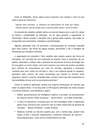 Ainda na Wikipédia, temos alguns outros preceitos com relação à web 2.0 que
valem a pena ser transcritos:

       Segundo estes princípios, os softwares são desenvolvidos de modo que fiquem
       melhores quanto mais são usados, pois os usuários podem ajudar a torná-lo melhor.

   O conteúdo dos websites também sofreu um enorme impacto com a web 2.0, dando
ao usuário a possibilidade de participar, via de regra gerando e organizando as
informações. Mesmo quando o conteúdo não é gerado pelos usuários, este pode ser
enriquecido com comentários, avaliação ou personalização.

   Algumas aplicações web 2.0 permitem a personalização do conteúdo mostrado
para cada usuário, sob forma de página pessoal, permitindo a ele a filtragem de
informação que considera relevante.

   A organização do conteúdo é feita também pelo próprio usuário sob forma de
marcações, em contraste de uma taxonomia do sistema. Para se aproximar do seu
público, aprenderá a utilizar todo o potencial do mecanismo de busca do Google sem
ter que gastar um único tostão, verá como veicular a sua marca de maneira inovadora
para milhares de consumidores por meio do YouTube, aprenderá a direcionar
conteúdo para seus nichos de mercado e, seja a sua empresa grande ou pequena,
aprenderá como usufruir das novas ferramentas que nascem na internet como
cogumelos. Dentre a enorme variedade delas, existem várias que têm exatamente as
funcionalidades de que você ou sua empresa precisam.”

   Talvez as melhores definições venham dos próprios profissionais de internet que
estão no próprio Brasil. Vi no blog web 2.0 BR algumas definições de nomes de peso
na internet brasileira, que reproduzo a seguir:
   ■    "Melhor aproveitamento da inteligência coletiva e do poder de processamento
         da máquina cliente. Poder às pessoas." – Marco Gomes – co-criador do Boo-Box.
   ■
        "A web 2.0 representa a transição para um novo paradigma onde a colaboração
         ganha força suficiente para concorrer com os meios tradicionais de geração de
         conteúdo." – Renato Shirakashi – criador do Rec6.
   ■    "Mudança ocorrida na vida dos usuários que, com a banda larga, passam mais
         tempo on-line e exercem massivamente o potencial interativo da internet." –
         Carlos Nepomuceno – autor do livro Conhecimento em rede.


                                                                                           45
 