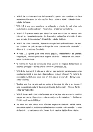 ■
    "Web 2.0 é um buzz word que define conteúdo gerado pelo usuário e com foco
    no compartilhamento de informações. Tudo regado a AJAX." – Nando Vieira –
    criador do Spesa.
■   "Web 2.0 é um novo paradigma na utilização e criação de web sites mais
    participativos e colaborativos." – Fabio Seixas – criador do Camiseteria.

■   "Web 2.0 é o termo usado para identificar uma nova forma de navegar pela
    internet e, conseqüentemente, de desenvolver aplicações orientadas à esta
    nova geração de internautas." – Diego Polo – criador do Linkk.

■   "Web 2.0 é como chamamos, depois de uma profunda análise histórica da web,
    um conjunto de práticas que ao longo dos anos provaram dar resultado." –
    Gilberto Jr – criador do Outrolado.

■
    "A Web 2.0 aponta para uma mídia popular, independente de grandes
    corporações, recriada pelos seus próprios usuários." – Frederick van Amstel –
    editor do Usabilidoido.

■
    "O registro dos fluxos de conversação entre usuários e o registro destes fluxos ao
    redor de aplicações." – Mauro Amaral – editor do CarreiraSolo.org.

■
    "Web 2.0 é buzzword, é fato que a internet está sofrendo transformações, mas
    precisamos rotulá-la para que estas mudanças tenham validade? Pra maioria da
    população mundial, que ainda está off-line, essa é a web 1.0." – Edney Souza –
    editor Interney.

■
    "Sinaliza uma fase na web onde se pratica a liberdade de falar e ser ouvido. É
    uma conseqüência natural do desenvolvimento da internet." – Vicente Tardin –
    editor do Webinsider.

■   "Web 2.0 usa a web como plataforma de socialização e interação entre usuários
    graças ao compartilhamento e criação conjunta de conteúdo." – Guilherme
    Felitti – repórter do IDG Now!

■   "Na web 2.0 não somos mais nômades caçadores-coletores: temos nome,
    plantamos conteúdo, colhemos conhecimento e criamos novos mundos." – Rene
    de Paula Jr. – projetos especiais, Yahoo! Brasil e editor do blog Roda e Avisa.




                                                                                      46
 