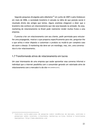 Segundo pesquisas divulgadas pelo eMarketer10 em junho de 2007 e pela Globescan
em maio de 2006, a sociedade brasileira é calcada na idéia de que posição social é
resultado direto dos amigos que temos. Alguns analistas chegaram a dizer que o
brasileiro não conhece um relacionamento que não seja baseado na amizade. Ou seja,
marketing de relacionamento no Brasil pode realmente render muitos frutos a uma
empresa.

     É preciso criar um relacionamento com seu cliente, pedir permissão para veicular-
lhe uma propaganda, mostrar o que preparou especificamente para ele, perguntar-lhe
o que achou e estar disposta a customizar o produto ou mudá-lo por completo caso
ele assim o deseje. O marketing não deve ser um monólogo, mas, sim, uma conversa –
isto é criar relacionamento.



1.7 Transformando ativos de relacionamento em lucros

Um case interessante de uma empresa que soube aproveitar essa conversa informal e
individual que a internet possibilita com o consumidor gerando um valorizado ativo de
relacionamento com o mercado é o do site www.camiseteria.com.br.




10
     Instituto norte-americano de pesquisa sobre tendências de mercado, análises e
     pesquisas sobre internet, e-business, marketing on-line, mídias e tecnologias
     emergentes: http://www.emarketer.com


                                                                                   51
 