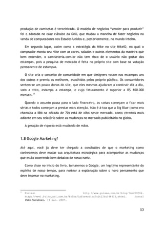 produção de camisetas é terceirizada. O modelo de negócios “vender para produzir”
foi o adotado no case clássico da Dell, que mudou a maneira de fazer negócios na
venda de computadores nos Estados Unidos e, posteriormente, no mundo inteiro.

     Em segundo lugar, assim como a estratégia da Nike no site NikeID, no qual o
comprador monta seu Nike com as cores, solados e outros elementos da maneira que
bem entender, o camiseteria.com.br não tem risco de o usuário não gostar das
estampas, pois a pesquisa de mercado é feita no próprio site com base na votação
permanente de estampas.

     O site cria o conceito de comunidade em que designers votam nas estampas uns
dos outros e premia os melhores, escolhidos pelos próprio público. Os consumidores
sentem-se um pouco donos do site, que eles mesmos ajudaram a construir dia a dia,
voto a voto, estampa a estampa, e cujo faturamento é superior a R$ 100.000
mensais.11

     Quando o assunto passa para o lado financeiro, as coisas começam a ficar mais
sérias e todos começam a prestar mais atenção. Não é à-toa que a Big Blue (como era
chamada a IBM na década de 70) está de olho neste mercado, como veremos mais
adiante em seu relatório sobre as mudanças no mercado publicitário no globo.

     A geração de riqueza está mudando de mãos.



1.8 Google Marketing?

Até aqui, você já deve ter chegado a conclusões de que o marketing como
conhecemos deve mudar sua arquitetura estratégica para acompanhar as mudanças
que estão ocorrendo bem debaixo de nosso nariz.

     Como disse no início do livro, tomaremos o Google, um legítimo representante do
espírito de nosso tempo, para nortear a explanação sobre o novo pensamento que
deve imperar no marketing.




11
     Fontes:                               http://www.guiase.com.br/blog/?m=200704.
     http://www1.folha.uol.com.br/folha/informatica/ult124u346423.shtml.     Jornal
     Valor Econômico, 19 mar. 2007.


                                                                                 53
 