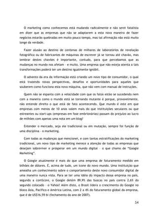 O marketing como conhecemos está mudando radicalmente e não serei fatalista
em dizer que as empresas que não se adaptarem a esta nova maneira de fazer
negócios estarão quebradas em muito pouco tempo, mas tal afirmação não está muito
longe da verdade.

   Fazer alusão ao destino de centenas de milhares de laboratórios de revelação
fotográfica ou de fabricantes de máquinas de escrever já se tornou até chavão, mas
lembrar destes chavões é importante, contudo, para que percebamos que as
mudanças no mundo nos afetam – e muito. Uma empresa que não esteja atenta a tais
transformações poderá ter um destino igualmente ignóbil.

   O advento da era da informação está criando um novo tipo de consumidor, o qual
está trazendo novas perspectivas, desafios e oportunidades para aqueles que
souberem como funciona esta nova máquina, que não vem com manual de instruções.

   Quem não se espanta com a velocidade com que os fatos estão se sucedendo nem
com a maneira como o mundo está se tornando mutante é porque, provavelmente,
não entende direito o que está de fato acontecendo. Que mundo é este em que
empresas com menos de 10 anos valem mais do que instituições seculares ou que
estreantes ou start-ups (empresas em fase embrionárias) passam do prejuízo ao lucro
de milhões com apenas uma nota em um blog?

   Entender o mercado, seja ele tradicional ou em mutação, sempre foi função de
uma disciplina – o marketing.

   Com todas as mudanças que mencionei, e com tantas estratificações do marketing
tradicional, um novo tipo de marketing merece a atenção de todas as empresas que
desejam sobreviver e prosperar em um mundo digital – o que chamo de “Google
Marketing”.

   O Google atualmente é mais do que uma empresa de faturamento medido em
bilhões de dólares. É, acima de tudo, um ícone do novo mundo. Uma instituição que
amealha um conhecimento sobre o comportamento deste novo consumidor digital de
uma maneira nunca vista. Para se ter uma idéia do impacto dessa empresa no país,
segundo a comScore, o Google detém 89,9% das buscas no país contra 2,6% do
segundo colocado – o Yahoo! Além disto, o Brasil lidera o crescimento do Google no
bloco Ásia, Pacífico e América Latina, com 2 a 4% do faturamento global da empresa,
que é de US$16,59 bi (fechamento do ano de 2007).

                                                                                54
 