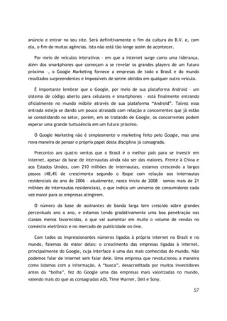 anúncio e entrar no seu site. Será definitivamente o fim da cultura do B.V. e, com
ela, o fim de muitas agências. Isto não está tão longe assim de acontecer.

   Por meio de veículos interativos – em que a internet surge como uma liderança,
além dos smartphones que começam a se revelar os grandes players de um futuro
próximo –, o Google Marketing fornece a empresas de todo o Brasil e do mundo
resultados surpreendentes e impossíveis de serem obtidos em qualquer outro veículo.

   É importante lembrar que o Google, por meio de sua plataforma Android – um
sistema de código aberto para celulares e smartphones – está finalmente entrando
oficialmente no mundo móbile através de sua plataforma “Android”. Talvez essa
entrada esteja se dando um pouco atrasada com relação a concorrentes que já estão
se consolidando no setor, porém, em se tratando de Google, os concorrentes podem
esperar uma grande turbulência em um futuro próximo.

   O Google Marketing não é simplesmente o marketing feito pelo Google, mas uma
nova maneira de pensar o próprio papel desta disciplina já consagrada.

   Preconizo aos quatro ventos que o Brasil é o melhor país para se investir em
internet, apesar da base de internautas ainda não ser das maiores. Frente à China e
aos Estados Unidos, com 210 milhões de internautas, estamos crescendo a largos
passos (48,4% de crescimento segundo o Ibope com relação aos internautas
residenciais do ano de 2006 – atualmente, neste início de 2008 – somos mais de 21
milhões de internautas residenciais), o que indica um universo de consumidores cada
vez maior para as empresas atingirem.

   O número da base de assinantes de banda larga tem crescido sobre grandes
percentuais ano a ano, e estamos tendo gradativamente uma boa penetração nas
classes menos favorecidas, o que vai aumentar em muito o volume de vendas no
comércio eletrônico e no mercado de publicidade on-line.

   Com todos os impressionantes números ligados à própria internet no Brasil e no
mundo, falemos do maior deles: o crescimento das empresas ligadas à internet,
principalmente do Google, cuja interface é uma das mais conhecidas do mundo. Não
podemos falar de internet sem falar dele. Uma empresa que revolucionou a maneira
como lidamos com a informação. A “busca”, desacreditada por muitos investidores
antes da “bolha”, fez do Google uma das empresas mais valorizadas no mundo,
valendo mais do que as consagradas AOL Time Warner, Dell e Sony.

                                                                                 57
 
