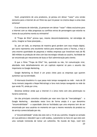 Você, proprietário de uma produtora, já pensou em deixar “vazar” uma versão
exclusiva para a internet de um filme seu que irá passar no cinema daqui a umas duas
semanas?

   E as emissoras de televisão, já pensaram em deixar “vazar” vídeos exclusivos para
a internet com as vidas pregressas ou conflitos extras de personagens que estarão na
trama da sua próxima novela ou minissérie?

   O “Tropa de Elite” provou que, mesmo descontroladamente, tal estratégia dá
certo, imagine se fosse planejada...

   Se, por um lado, as empresas de maneira geral perdem com essa miopia digital,
por outro representa uma excelente notícia para empresas como a Tecnisa, o Itaú e
uma enorme quantidade de pequenas e médias empresas que investiram mais de R$
360 milhões na produção de sites com boa tecnologia voltada ao usuário, facilidade de
ser encontrada por mecanismos de busca e fácil administração pelo cliente.

   O que o filme “Tropa de Elite” fez, querendo ou não, foi comunicação viral,
abordada mais detalhadamente em um capítulo especial só para o assunto tão
importante no Google Marketing.

   Google Marketing no Brasil é um prato cheio para as empresas que querem
aumentar sua lucratividade.

   O internauta brasileiro é o que passa mais tempo navegando na rede – mais de 20
horas mensais (segundo o Ibope/Netratings) e leva mais tempo navegando na rede do
que vendo TV, ainda por cima.

   Devemos lembrar ainda que a internet é o único meio com alta penetração no
horário comercial.

   Um dos principais conceitos utilizados por esse novo tipo de “mercadologia” – o
Google Marketing – abordados neste livro de forma ampla é o que denomino
“encontrabilidade” – a capacidade (leia-se facilidade) que uma empresa tem de ser
encontrada por seus usuários no momento em que o mesmo necessita do produto ou
do serviço comercializado por ela.

   A “encontrabilidade” ainda não está nem a 1% de seu caminho. Imagine-se sentado
em sua poltrona e descobrir que o café acabou, justamente na hora em que está com
uma vontade tremenda de tomar um cafezinho. No mundo de hoje, você tem
                                                                                  59
 