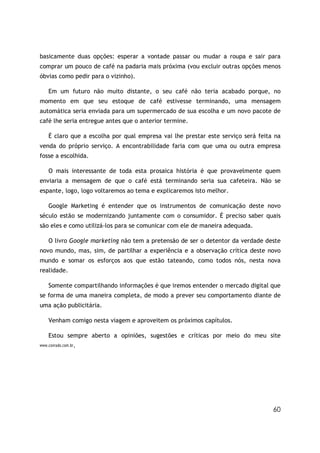 basicamente duas opções: esperar a vontade passar ou mudar a roupa e sair para
comprar um pouco de café na padaria mais próxima (vou excluir outras opções menos
óbvias como pedir para o vizinho).

    Em um futuro não muito distante, o seu café não teria acabado porque, no
momento em que seu estoque de café estivesse terminando, uma mensagem
automática seria enviada para um supermercado de sua escolha e um novo pacote de
café lhe seria entregue antes que o anterior termine.

    É claro que a escolha por qual empresa vai lhe prestar este serviço será feita na
venda do próprio serviço. A encontrabilidade faria com que uma ou outra empresa
fosse a escolhida.

    O mais interessante de toda esta prosaica história é que provavelmente quem
enviaria a mensagem de que o café está terminando seria sua cafeteira. Não se
espante, logo, logo voltaremos ao tema e explicaremos isto melhor.

    Google Marketing é entender que os instrumentos de comunicação deste novo
século estão se modernizando juntamente com o consumidor. É preciso saber quais
são eles e como utilizá-los para se comunicar com ele de maneira adequada.

    O livro Google marketing não tem a pretensão de ser o detentor da verdade deste
novo mundo, mas, sim, de partilhar a experiência e a observação crítica deste novo
mundo e somar os esforços aos que estão tateando, como todos nós, nesta nova
realidade.

    Somente compartilhando informações é que iremos entender o mercado digital que
se forma de uma maneira completa, de modo a prever seu comportamento diante de
uma ação publicitária.

    Venham comigo nesta viagem e aproveitem os próximos capítulos.

    Estou sempre aberto a opiniões, sugestões e críticas por meio do meu site
www.conrado.com.br.




                                                                                  60
 