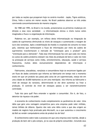 por todas as nações que prosperam hoje no cenário mundial – Japão, Tigres asiáticos,
China, Índia e outros em menor escala. No Brasil podemos observar as três ondas
convivendo concomitantemente de maneira singular.

   De 1980 até 1995, no Brasil e no mundo, presenciamos as primeiras mudanças em
direção a essa nova sociedade – a informatização elevou a níveis nunca antes
imaginados o fluxo e a organização da informação.

   Podemos ver, por exemplo, um reflexo desta informatização na integração da
cadeia de suprimentos diminuindo os níveis de estoques e aumentando a margem de
lucro dos varejistas. Após a estabilização da moeda e a explosão do consumo no nosso
país, sistemas que melhorassem o fluxo de informações por meio da cadeia de
suprimentos transformaram o mercado de “orientação para o produto” para
“orientação para a demanda”. Toda essa informatização faz com que cada vez menos
os custos da cadeia produtiva estejam nas mãos da produção de bens e cada vez mais
na prestação de serviços como mídia, entretenimento, educação, saúde e serviços
financeiros,   muitos   deles     exclusivamente   dependentes   de   informação    e
conhecimento.

   Fabricantes, atacadistas, varejistas e consumidores hoje se encontram ligados por
um fluxo de dados constante que informa ao fabricante em tempo real o momento
exato em que um produto seu passa pelo caixa de um supermercado, esteja ele em
uma cidade de 30.000 habitantes ou em uma metrópole. Isto informa ao fabricante o
nível de estoque do varejista, determinando se ele deve aumentar ou frear a
produção. O controle do nível de estoques passou a ser nanometricamente
controlado.

   Tudo isto para quê? Para entender e agradar o consumidor. Ele é, de fato, o
detentor da riqueza e do poder.

   A economia do conhecimento muda completamente os parâmetros de valor. Uma
idéia que gere uma vantagem competitiva para uma empresa pode valer milhões,
talvez bilhões de dólares. Quanto não vale uma idéia como a que deu origem ao
modelo de negócio hoje praticado pela Microsoft, ou a que sustentou o crescimento
da Dell ao vender computadores antes de produzi-los de fato?

   O conhecimento sobre todo o processo em que uma empresa está inserida, desde a
produção do bem até o pós-compra, já na casa do próprio consumidor, incluindo seus

                                                                                   62
 
