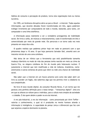 hábitos de consumo e percepção do produto, torna esta organização mais ou menos
lucrativa.

   Em 1995, um fenômeno disruptivo abriu-se para o Brasil – a internet. Todas aquelas
informações, que durante décadas foram transformadas em bits, agora poderiam
trafegar livremente por computadores de todo o mundo, bastando, para tanto, um
computador e uma linha telefônica.

   A informação passa realmente a ser a verdadeira protagonista de mobilidade
social. De livros a sofás, de músicas a relacionamentos, tudo é transformado em bits e
comercializado por meio da grande rede. Ela perscruta e se torna cada vez mais
presente em nosso dia-a-dia.

   O quadro realista que podemos pintar hoje em nada se parecerá com o que
pintaremos daqui a 10 anos. O que hoje pareceria Salvador Dalí, amanhã será um
inocente retrato de uma cena cotidiana.

   Não deixa de ser irônico que a ferramenta que está possibilitando tamanha
mudança libertária no modo de vida das pessoas tenha nascido em meio ao clima da
Guerra Fria, na véspera cotidiana do fim do mundo pelo holocausto nuclear. É
justamente a internet que tem modificado a vida de indianos, brasileiros, norte-
americanos e outras centenas de povos que vêem na rede uma chance de mobilidade
social.

   Não saber usar a internet em um futuro próximo será como não saber abrir um
livro ou acender um fogão, não sabermos algo que nos permita viver a cidadania na
sua completitude.

   No livro O novo mundo digital, do consultor Ricardo Neves, li um termo que me
pareceu uma perfeita definição para o nosso tempo – “renascença digital”. Uma era
em que os olhares se voltam para o indivíduo, para a célula mais simples da sociedade
– o cidadão. É ele quem detém o poder na era da internet.

   A era pós-industrial, a era da informação – como preconizada por Alvin Toffler –
valoriza o conhecimento, o qual só é produzido na mente humana aliando a
informação à inteligência. A capacidade de pensar única e diferencial que faz com
que sejamos a espécie dominante no planeta.



                                                                                   63
 