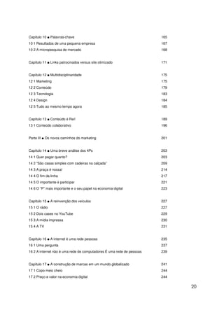 Capítulo 10 ■ Palavras-chave                                           165
10 1 Resultados de uma pequena empresa                                 167
10 2 A micropesquisa de mercado                                        168


Capítulo 11 ■ Links patrocinados versus site otimizado                 171


Capítulo 12 ■ Multidisciplinaridade                                    175
12 1 Marketing                                                         175
12 2 Conteúdo                                                          179
12 3 Tecnologia                                                        183
12 4 Design                                                            184
12 5 Tudo ao mesmo tempo agora                                         185


Capítulo 13 ■ Conteúdo é Rei!                                          189
13 1 Conteúdo colaborativo                                             196


Parte III ■ Os novos caminhos do marketing                             201


Capítulo 14 ■ Uma breve análise dos 4Ps                                203
14 1 Quer pagar quanto?                                                203
14 2 “São casas simples com cadeiras na calçada”                       209
14 3 A praça é nossa!                                                  214
14 4 O fim da linha                                                    217
14 5 O importante é participar                                         221
14 6 O “P” mais importante e o seu papel na economia digital           223


Capítulo 15 ■ A reinvenção dos veículos                                227
15 1 O rádio                                                           227
15 2 Dois cases no YouTube                                             229
15 3 A mídia impressa                                                  230
15 4 A TV                                                              231


Capítulo 16 ■ A internet é uma rede pessoas                            235
16 1 Uma pergunta                                                      237
16 2 A internet não é uma rede de computadores É uma rede de pessoas   239


Capítulo 17 ■ A construção de marcas em um mundo globalizado           241
17 1 Copo meio cheio                                                   244
17 2 Preço e valor na economia digital                                 244

                                                                             20
 