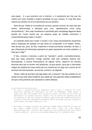 auto-regula – é o que acontece com a internet, e é exatamente por isso que ela
reflete com tanta exatidão a própria sociedade em que vivemos. É o que Dee Hock
chamou de caórdico no livro O nascimento da era caórdica.

     Hock diz que “dadas as circunstâncias corretas, pessoas normais, de nada mais que
sonhos,    determinação   e   liberdade   para   criar,   repetidamente   criam   coisas
extraordinárias”. Uma visão semelhante é partilhada pela antropóloga Magareth Mead
quando diz “nunca duvide que um pequeno grupo de cidadão consciente e
comprometido possa mudar o mundo”.

     As condições ideais para mudar o mundo e criar coisas extraordinárias atualmente
estão à disposição de qualquer um que tenha um computador e um modem. Porém,
mais do que isto, para, de fato, mudarmos o mundo precisamos entender, de fato, o
que a Revolução da Informação representa ou pode representar em nosso cotidiano. A
Índia que o diga12.

     É fato, criamos e inovamos a partir da “caordem”, porém, contraditoriamente,
para que nosso consciente consiga assimilar todo esse complexo sistema não-
hierarquizado, é preciso hierarquizá-lo de alguma forma, separá-lo em estratos
discretos para que se tornem mais palatáveis. Ao que parece, para que a informação
chegue aos subsolos de nossa mente para se transformar em algo novo a partir de um
processo não-hierarquizado, ela precisa, primeiro, ser digerida.

     Talvez a idéia de que Deus não joga dados com o universo13 não faça sentido em um
mundo em que toda nossa existência seja regida por uma aparente ordem probabilística
em que o mais profundo caos represente a ordem absoluta.




12
     Em 1951, o primeiro-ministro Jawahaelal Nehru criou o primeiro dos sete
     Institutos Indianos de Tecnologia, os IITs, em Kharagpur. Desde então, a
     Índia, uma das civilizações mais antigas do mundo, com mais de um bilhão de
     habitantes e 23 línguas oficiais, passou a ser um celeiro de cérebros que não
     só alimentou os EUA com indianos altamente capacitados mas também possibilitou
     à própria Índia ser enquadrada atualmente dentre as nações que mais crescem no
     novo milênio com taxas superiores a 9%.

13
     Em alusão à citação atribuída    ao cientista alemão Albert Einstein em carta ao
     seu amigo, também físico        alemão, Max Born: “Deus não joga dados”,
     desacreditando que o Universo   seja regido por leis probabilísticas como afirma
     a teoria quântica – em que um   dos grandes expoentes foi justamente Born.


                                                                                     68
 