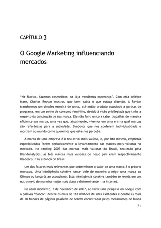 CAPÍTULO        3

O Google Marketing influenciando
mercados




“Na fábrica, fazemos cosméticos; na loja vendemos esperança”. Com esta célebre
frase, Charles Revson mostrou que bem sabia o que estava dizendo. A Revlon
transformou um simples esmalte de unha, até então produto associado a garotas de
programa, em um sonho de consumo feminino, devido à visão privilegiada que tinha a
respeito da construção de sua marca. Ele não foi o único a saber trabalhar de maneira
eficiente sua marca, uma vez que, atualmente, vivemos em uma era na qual marcas
são referências para a sociedade. Símbolos que nos conferem individualidade e
mostram ao mundo como queremos que este nos perceba.

   A marca de uma empresa é o seu ativo mais valioso, e, por isto mesmo, empresas
especializadas fazem periodicamente o levantamento das marcas mais valiosas no
mercado. No ranking 2007 das marcas mais valiosas do Brasil, realizado pela
BrandAnalytics, as três marcas mais valiosas de nosso país eram respectivamente
Bradesco, Itaú e Banco do Brasil.

   Um dos fatores mais relevantes que determinam o valor de uma marca é o próprio
mercado. Uma inteligência coletiva nasce dele de maneira a erigir uma marca ao
Olimpo ou lançá-la ao ostracismo. Esta inteligência coletiva também se revela em um
outro meio de maneira muito mais clara e determinante – na internet.

   No atual momento, 2 de novembro de 2007, ao fazer uma pesquisa no Google com
a palavra “banco”, dentre os mais de 118 milhões de sites existentes e dentre as mais
de 30 bilhões de páginas passíveis de serem encontradas pelos mecanismos de busca

                                                                                  71
 