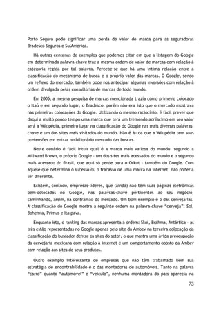 Porto Seguro pode significar uma perda de valor de marca para as seguradoras
Bradesco Seguros e SulAmerica.

   Há outras centenas de exemplos que podemos citar em que a listagem do Google
em determinada palavra-chave traz a mesma ordem de valor de marcas com relação à
categoria regida por tal palavra. Percebe-se que há uma íntima relação entre a
classificação do mecanismo de busca e o próprio valor das marcas. O Google, sendo
um reflexo do mercado, também pode nos antecipar algumas inversões com relação à
ordem divulgada pelas consultorias de marcas de todo mundo.

   Em 2005, a mesma pesquisa de marcas mencionada trazia como primeiro colocado
o Itaú e em segundo lugar, o Bradesco, porém não era isto que o mercado mostrava
nas primeiras colocações do Google. Utilizando o mesmo raciocínio, é fácil prever que
daqui a muito pouco tempo uma marca que terá um tremendo acréscimo em seu valor
será a Wikipédia, primeiro lugar na classificação do Google nas mais diversas palavras-
chave e um dos sites mais visitados do mundo. Não é à-toa que a Wikipédia tem suas
pretensões em entrar no bilionário mercado das buscas.

   Neste cenário é fácil intuir qual é a marca mais valiosa do mundo: segundo a
Millward Brown, o próprio Google – um dos sites mais acessados do mundo e o segundo
mais acessado do Brasil, que aqui só perde para o Orkut – também do Google. Com
aquele que determina o sucesso ou o fracasso de uma marca na internet, não poderia
ser diferente.

   Existem, contudo, empresas-líderes, que (ainda) não têm suas páginas eletrônicas
bem-colocadas    no   Google,    nas   palavras-chave   pertinentes   ao   seu   negócio,
caminhando, assim, na contramão do mercado. Um bom exemplo é o das cervejarias.
A classificação do Google mostra a seguinte ordem na palavra-chave “cerveja”: Sol,
Bohemia, Primus e Itaipava.

   Enquanto isto, o ranking das marcas apresenta a ordem: Skol, Brahma, Antártica – as
três estão representadas no Google apenas pelo site da Ambev na terceira colocação da
classificação do buscador dentre os sites do setor, o que mostra uma ávida preocupação
da cervejaria mexicana com relação à internet e um comportamento oposto da Ambev
com relação aos sites de seus produtos.

   Outro exemplo interessante de empresas que não têm trabalhado bem sua
estratégia de encontrabilidade é o das montadoras de automóveis. Tanto na palavra
“carro” quanto “automóvel” e “veículo”, nenhuma montadora do país aparecia na

                                                                                      73
 