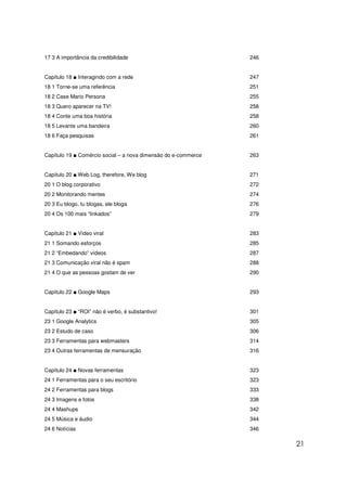 17 3 A importância da credibilidade                             246


Capítulo 18 ■ Interagindo com a rede                            247
18 1 Torne-se uma referência                                    251
18 2 Case Mario Persona                                         255
18 3 Quero aparecer na TV!                                      258
18 4 Conte uma boa história                                     258
18 5 Levante uma bandeira                                       260
18 6 Faça pesquisas                                             261


Capítulo 19 ■ Comércio social – a nova dimensão do e-commerce   263


Capítulo 20 ■ Web Log, therefore, We blog                       271
20 1 O blog corporativo                                         272
20 2 Monitorando mentes                                         274
20 3 Eu blogo, tu blogas, ele bloga                             276
20 4 Os 100 mais “linkados”                                     279


Capítulo 21 ■ Vídeo viral                                       283
21 1 Somando esforços                                           285
21 2 “Embedando” vídeos                                         287
21 3 Comunicação viral não é spam                               288
21 4 O que as pessoas gostam de ver                             290


Capítulo 22 ■ Google Maps                                       293


Capítulo 23 ■ “ROI” não é verbo, é substantivo!                 301
23 1 Google Analytics                                           305
23 2 Estudo de caso                                             306
23 3 Ferramentas para webmasters                                314
23 4 Outras ferramentas de mensuração                           316


Capítulo 24 ■ Novas ferramentas                                 323
24 1 Ferramentas para o seu escritório                          323
24 2 Ferramentas para blogs                                     333
24 3 Imagens e fotos                                            338
24 4 Mashups                                                    342
24 5 Música e áudio                                             344
24 6 Notícias                                                   346

                                                                      21
 