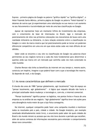 Express – primeira página do Google na palavra “gráfica rápida” ou “gráfica digital”, o
Hotel Fazenda Santa Mônica, primeira página do Google na palavra “hotel-fazenda” e
dezenas de outros que já experimentam uma valorização na sua marca e um aumento
no seu faturamento e lucratividade por meio de uma boa classificação no Google.

   Apesar de representar hoje um montante ínfimo do investimento das empresas,
com o crescimento da base de internautas no Brasil, logo o mercado de
posicionamento de sites nas primeiras colocações nos mecanismos de busca será uma
realidade milionária ou bilionária. A clara relação existente entre a classificação no
Google e o valor da marca mostra que tal posicionamento pode se tornar um poderoso
diferencial competitivo em uma era em que estes estão cada vez mais difíceis de ser
obtidos.

   Saber onde se encontra o seu site na classificação do Google nas palavras-chave
pertinentes ao seu negócio torna-se a cada dia mais fundamental para determinar a
quantas anda sua marca em um mercado que caminha cada vez mais conectado na
rede mundial.

   Charles Revson não tinha os benefícios da internet em seu tempo e, mesmo assim,
construiu um império, imagine o que poderá fazer com o que a tecnologia lhe reserva.
Só depende de você, e do Google.



3.1 As novas características que definem o mercado

O chavão dos anos de 1980 “pensar globalmente, agir localmente” hoje dá espaço ao
“pensar localmente, agir globalmente” – é lógico que naquela década não havia o
principal catalisador desta mudança: a tecnologia e, com ela, a internet comercial.

   “Pensar localmente” significa pensar na logística, nos pontos fortes e fracos de uma
empresa ou na análise de seu negócio. “Agir globalmente” significa levar tais ações para
uma abrangência muito maior do que a loja física conseguiria.

   Na internet, qualquer companhia pode fazer uma campanha mundial e monitorar
todos os resultados país a país, cidade a cidade. No Google Analytics, por exemplo
(analisado detalhadamente neste livro), o anunciante pode saber de quais cidades do
Brasil e do mundo vieram os acessos que seu site teve durante o período que escolher,
além de outras centenas de informações necessárias para entender o comportamento
desse novo consumidor.
                                                                                      75
 