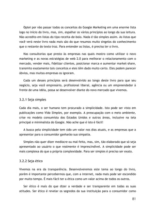 Optei por não passar todos os conceitos do Google Marketing em uma enorme lista
logo no início do livro, mas, sim, espalhar os vários princípios ao longo da sua leitura.
Não acredito em listas do tipo receita-de-bolo. Nada é tão simples assim. As listas que
você verá neste livro nada mais são do que resumos muito singelos do conhecimento
que o restante do texto traz. Para entender as listas, é preciso ler o livro.

   Nas consultorias que presto às empresas nas quais mostro como utilizar o novo
marketing e as novas estratégias de web 2.0 para melhorar o relacionamento com o
mercado, vender mais, fidelizar clientes, posicionar marca e aumentar market-share,
transmito exatamente tais conceitos e eles têm dado muito certo. Eles podem parecer
óbvios, mas muitas empresas os ignoram.

   Cada um desses princípios será desenvolvido ao longo deste livro para que seu
negócio, seja você empresário, profissional liberal, agência ou um empreendedor à
frente de uma idéia, possa se desenvolver diante do novo mercado que vivemos.


3.2.1 Seja simples

Cada dia mais, o ser humano tem procurado a simplicidade. Isto pode ser visto em
publicações como Vida Simples, por exemplo. A preocupação com o meio ambiente,
crise no modelo consumista dos Estados Unidos e outras áreas, inclusive na tela
principal e minimalista do Google. Não ache que é isto é fácil!

   A busca pela simplicidade tem sido um valor nos dias atuais, e as empresas que a
apresentar para o consumidor ganharão sua simpatia.

   Simples não quer dizer medíocre ou mal-feito, mas, sim, tão elaborado que só seja
apresentado ao usuário o que realmente é imprescindível. A simplicidade pode ser
mais complexa do que a própria complexidade. Para ser simples é preciso ser exato.


3.2.2 Seja ético

Vivemos na era da transparência. Desenvolveremos este tema ao longo do livro,
porém é importante percebermos que, com a internet, nada mais pode ser escondido
por muito tempo. É mais fácil ter a ética como um valor acima de todos os outros.

   Ser ético é mais do que dizer a verdade e ser transparente em todas as suas
atitudes. Ser ético é revelar os segredos da sua instituição para o consumidor como

                                                                                      81
 