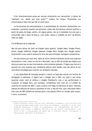 Criar relacionamentos passa por escutar ativamente seu consumidor. A época do
“qualquer cor, desde que seja preto17” acabou faz tempo. Personalize sua
comunicação e faça com que ele se sinta único.

     As ferramentas de personalização e a possibilidade de interferir diretamente em
empresas e governos (quanto aos governos, ainda não derrubamos nenhum político a
partir de posts em blogs, porém, em alguns países, isto já é realidade) faz com que o
consumidor seja o dono da bola e, com razão, eleito o “cidadão do ano” da Revista
Time em 2006.


3.2.6 Renove-se a cada dia

Não dá para deixar de falar do Google neste quesito. Google Maps, Google Phone,
Gmail, Google AdWords, Google Adsense, Google Docs, Google isto, Google aquilo.
Surpreender o seu usuário sempre foi uma das suas principais vantagens competitivas.

     Um dos fatores por este fato, além de atrair mentes brilhantes sendo uma empresa
estimulante e cool, como um dia foi a Microsoft, são os 20% do tempo que dedica sua
estrutura para que os seus funcionários criem produtos pessoais. É lógico que isto só é
possível em uma empresa que transborda dólares pelo ladrão, mas não deixa de ser
uma ótima estratégia para cultivar um ambiente inovador.

     A sua capacidade de inovação sempre o coloca no topo das marcas em termos de
divulgação e adoração. É lógico que o Google não é líder em tudo o que lança
(quantas vezes você já utilizou o Google Checkout?), mas a sua performance é
invejável. O Google Docs, por exemplo, contabilizou com mais de 1,4 milhão de
usuários em outubro de 2007, o que o coloca com folga na liderança do setor. Estamos
falando de editores de textos e planilhas on-line, e não off-line, que a Microsoft lidera
com mais de 500 milhões de clientes para o seu pacote Office no mundo (sem contar,
é claro, os piratas).



17
     Frase atribuída a Henry Ford em 1933, mostrando claramente o seu raciocínio de
     linha de montagem padronizada como forma de baratear a produção e tornar seus
     produtos acessíveis a todos os consumidores. Em contrapartida, em 1983, o
     Burguer King lançou a campanha “Escolha-o ao seu gosto”, preconizando o que
     viria a ser a customização em massa que a internet traria, contrapondo a
     massificação dominante do McDonald´s.


                                                                                      84
 