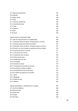 24 7 Páginas personalizadas                                        347
24 8 Podcasts                                                      349
24 9 Redes sociais                                                 349
24 10 RSS                                                          353
24 11 Sistemas operacionais                                        354
24 12 Social Bookmarking                                           355
24 13 Vídeo                                                        356
24 14 Webmail                                                      357
24 15 Wiki                                                         358
24 16 Outros                                                       359


Capítulo 25 ■ O e-mpreendedor digital                              363
25 1 Tipos de empresas quanto à sua digitalização                  365
25 1 1 Empresas “Bricks and Mortar” (Empresas tijolo e cimento)    366
25 1 2 Empresa parcialmente “Bricks and Mortar”                    367
25 1 3 Empresas “Clicks and Mortar” (Empresas cliques e cimento)   367
25 2 A B-web e os novos modelos de negócios da economia digital    370
25 3 As características de uma B-web                               371
25 3 1 Infra-estrutura de internet                                 371
25 3 2 Proposta de valor inovadora                                 372
25 3 3 Política de parcerias                                       373
25 3 4 Colaboradores de valor                                      373
25 3 5 Competição                                                  374
25 3 6 Centrado no cliente                                         374
25 3 7 A importância do provedor de contexto                       374
25 3 8 A existência de regras e padrões                            375
25 3 9 Compartilhamento de conhecimento                            375
25 4 Os modelos de negócios de uma B-web                           375
25 4 1 Ágora                                                       376
25 4 2 Agregação                                                   378
25 4 3 Cadeia de valor                                             378
25 4 4 Alianças                                                    380


Capítulo 26 ■ AdSense – trabalhando com o Google                   383
26 1 Os 4Ps do AdSense                                             386
26 2 Palavras-chave                                                387
26 3 Público-alvo                                                  392
26 4 Produto                                                       395
26 5 Promoção                                                      398

                                                                         22
 
