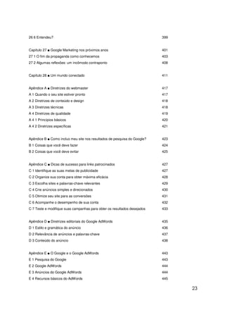 26 6 Entendeu?                                                            399


Capítulo 27 ■ Google Marketing nos próximos anos                          401
27 1 O fim da propaganda como conhecemos                                  403
27 2 Algumas reflexões: um incômodo contraponto                           408


Capítulo 28 ■ Um mundo conectado                                          411


Apêndice A ■ Diretrizes do webmaster                                      417
A 1 Quando o seu site estiver pronto                                      417
A 2 Diretrizes de conteúdo e design                                       418
A 3 Diretrizes técnicas                                                   418
A 4 Diretrizes de qualidade                                               419
A 4 1 Princípios básicos                                                  420
A 4 2 Diretrizes específicas                                              421


Apêndice B ■ Como incluo meu site nos resultados de pesquisa do Google?   423
B 1 Coisas que você deve fazer                                            424
B 2 Coisas que você deve evitar                                           425


Apêndice C ■ Dicas de sucesso para links patrocinados                     427
C 1 Identifique as suas metas de publicidade                              427
C 2 Organize sua conta para obter máxima eficácia                         428
C 3 Escolha sites e palavras-chave relevantes                             429
C 4 Crie anúncios simples e direcionados                                  430
C 5 Otimize seu site para as conversões                                   431
C 6 Acompanhe o desempenho de sua conta                                   432
C 7 Teste e modifique suas campanhas para obter os resultados desejados   433


Apêndice D ■ Diretrizes editoriais do Google AdWords                      435
D 1 Estilo e gramática do anúncio                                         436
D 2 Relevância de anúncios e palavras-chave                               437
D 3 Conteúdo do anúncio                                                   438


Apêndice E ■ O Google e o Google AdWords                                  443
E 1 Pesquisa do Google                                                    443
E 2 Google AdWords                                                        444
E 3 Anúncios do Google AdWords                                            444
E 4 Recursos básicos do AdWords                                           445

                                                                                23
 