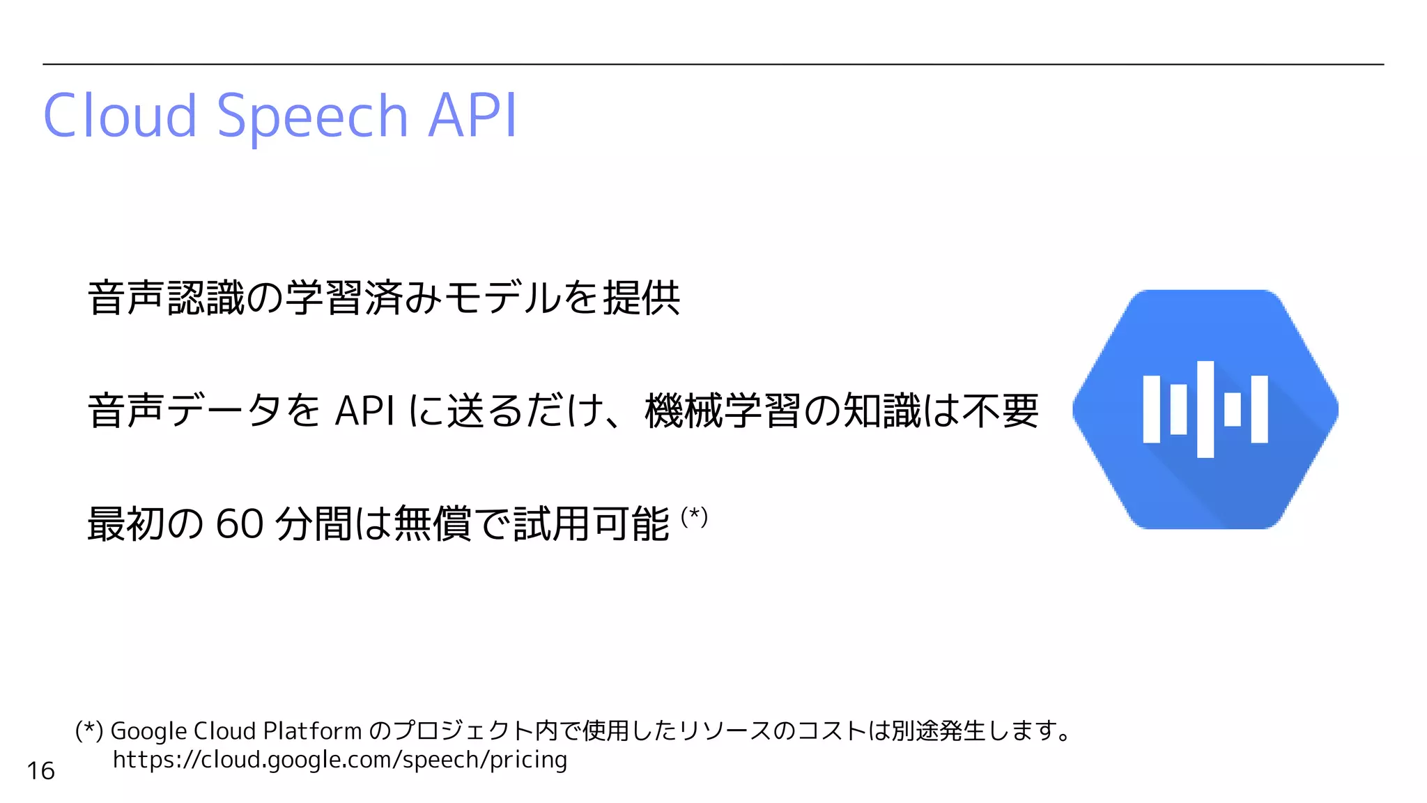 16
Cloud Speech API
音声認識の学習済みモデルを提供
音声データを API に送るだけ、機械学習の知識は不要
最初の 60 分間は無償で試用可能 (*)
(*) Google Cloud Platform のプロジェクト内で使用したリソースのコストは別途発生します。
https://cloud.google.com/speech/pricing
 