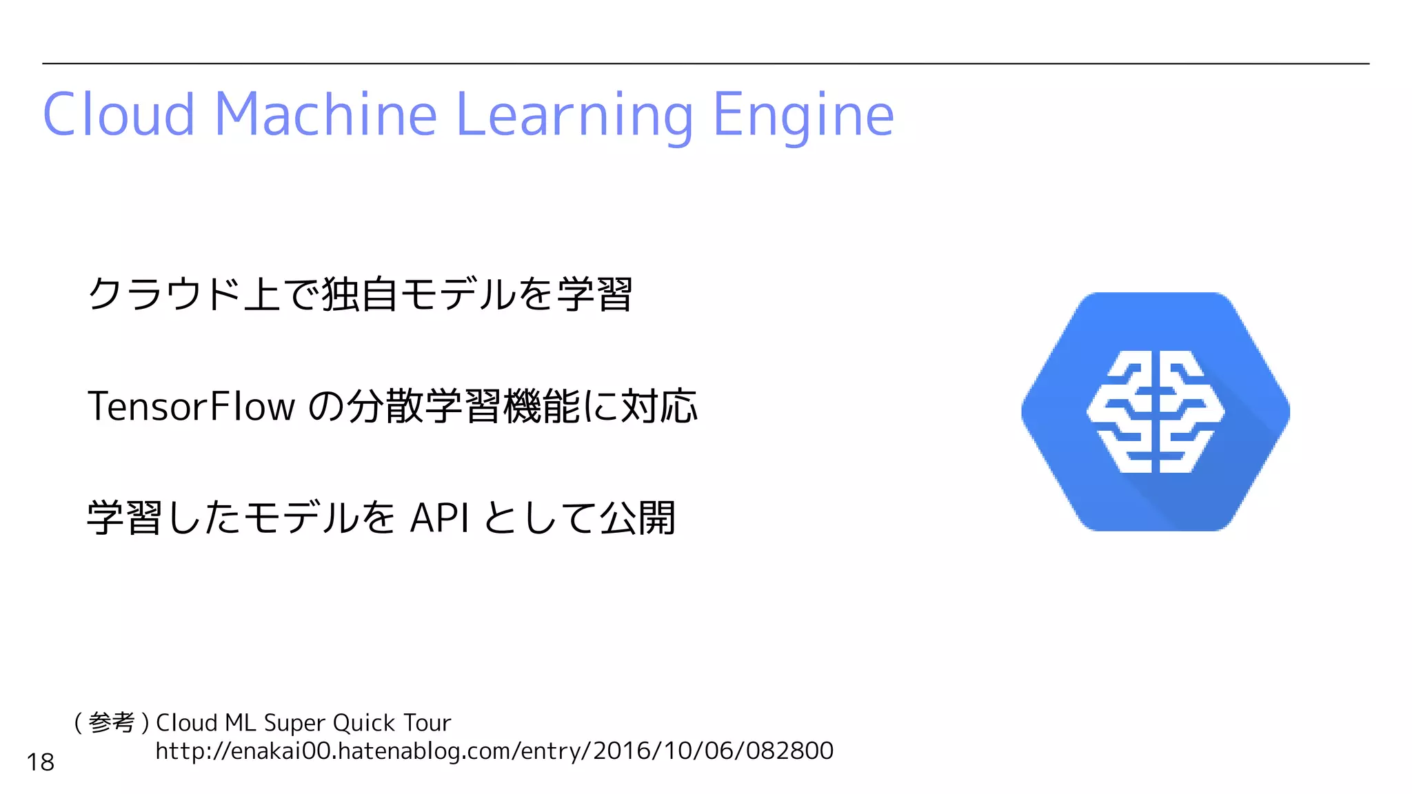 18
Cloud Machine Learning Engine
クラウド上で独自モデルを学習
TensorFlow の分散学習機能に対応
学習したモデルを API として公開
( 参考 ) Cloud ML Super Quick Tour
http://enakai00.hatenablog.com/entry/2016/10/06/082800
 