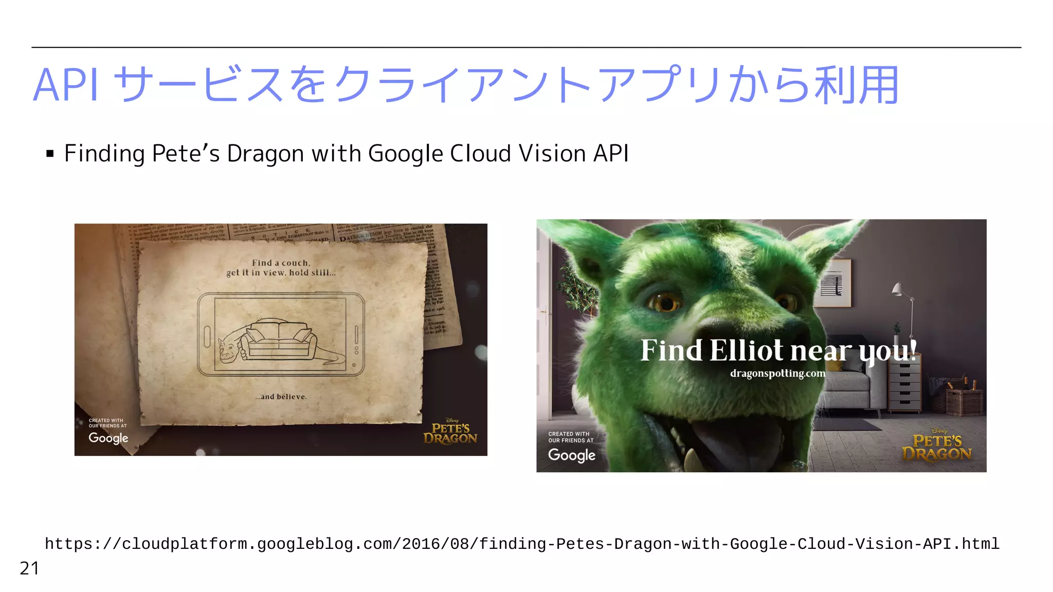 21
API サービスをクライアントアプリから利用
▪ Finding Pete’s Dragon with Google Cloud Vision API
https://cloudplatform.googleblog.com/2016/08/finding-Petes-Dragon-with-Google-Cloud-Vision-API.html
 