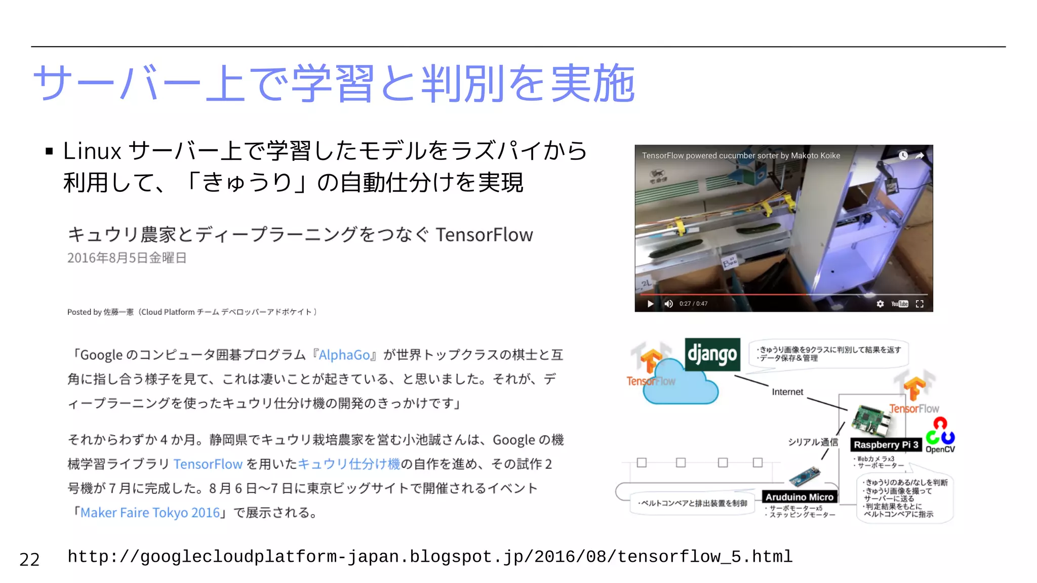 22
サーバー上で学習と判別を実施
▪ Linux サーバー上で学習したモデルをラズパイから
利用して、「きゅうり」の自動仕分けを実現
http://googlecloudplatform-japan.blogspot.jp/2016/08/tensorflow_5.html
 