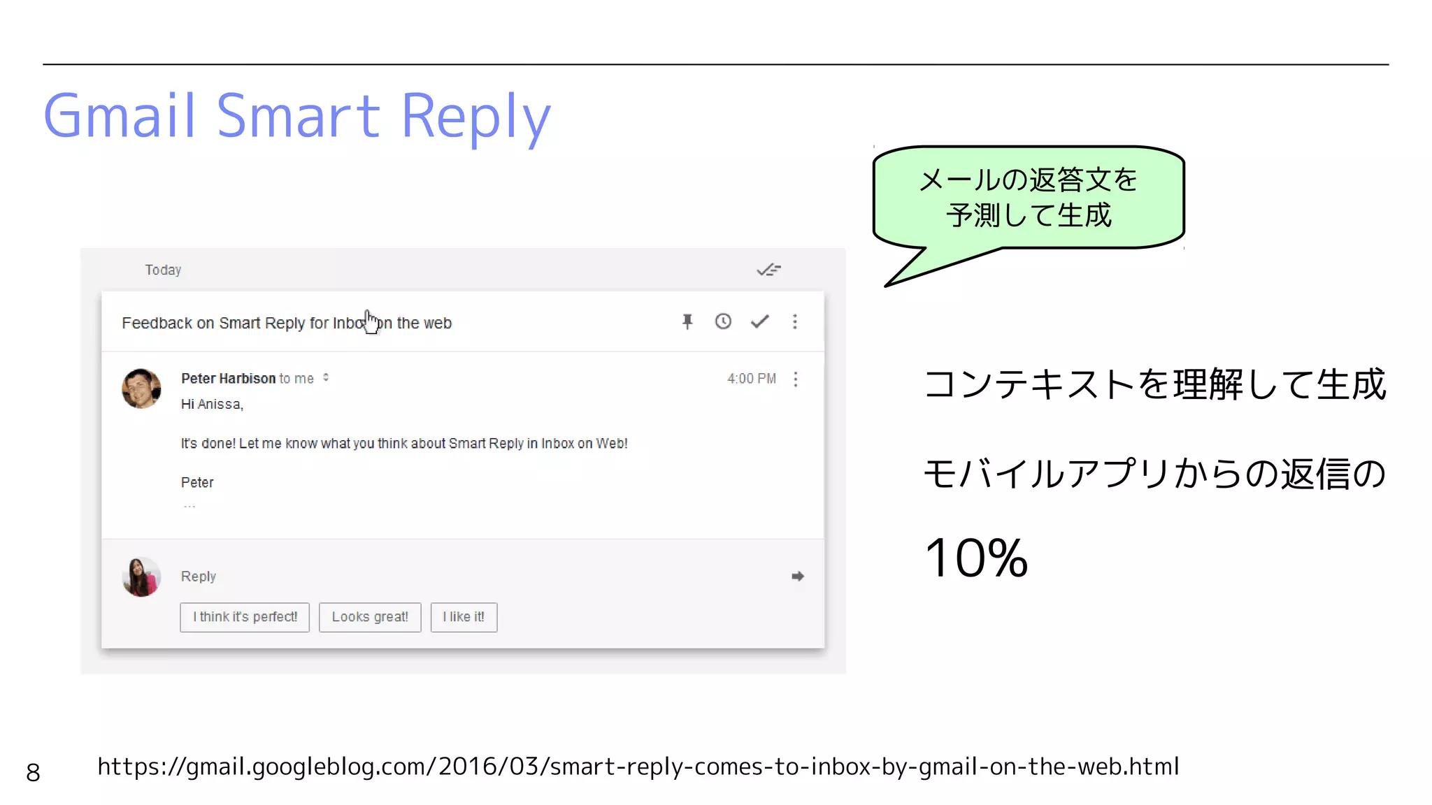 8
Gmail Smart Reply
メールの返答文を
予測して生成
コンテキストを理解して生成
モバイルアプリからの返信の
10%
https://gmail.googleblog.com/2016/03/smart-reply-comes-to-inbox-by-gmail-on-the-web.html
 