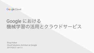 Google における
機械学習の活用とクラウドサービス
Etsuji Nakai
Cloud Solutions Architect at Google
2017/03/21 ver1.5
 