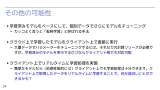 24
その他の可能性
▪ 学習済みモデルをベースにして、個別データでさらにモデルをチューニング
●
カッコよく言うと「転移学習」と呼ばれる手法
▪ クラウド上で学習したモデルをクライアント上で直接に実行
●
大量データでパラメーターをチューニングするには、それなりの計算リソースが必要で
すが、学習済みのモデルを実行するだけならクライアント側でも対応可能
▪ クライアント上でリアルタイムに学習処理を実施
●
簡単なモデルなら（処理性能的には）クライアント上でも学習処理は十分できます。ク
ライアント上で取得したデータをリアルタイムに学習することで、何か面白いことがで
きるかも？
 