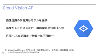 15
Cloud Vision API
画像認識の学習済みモデルを提供
画像を API に送るだけ、機械学習の知識は不要
月間 1,000 認識まで無償で試用可能 (*)
(*) Google Cloud Platform のプロジェクト内で使...