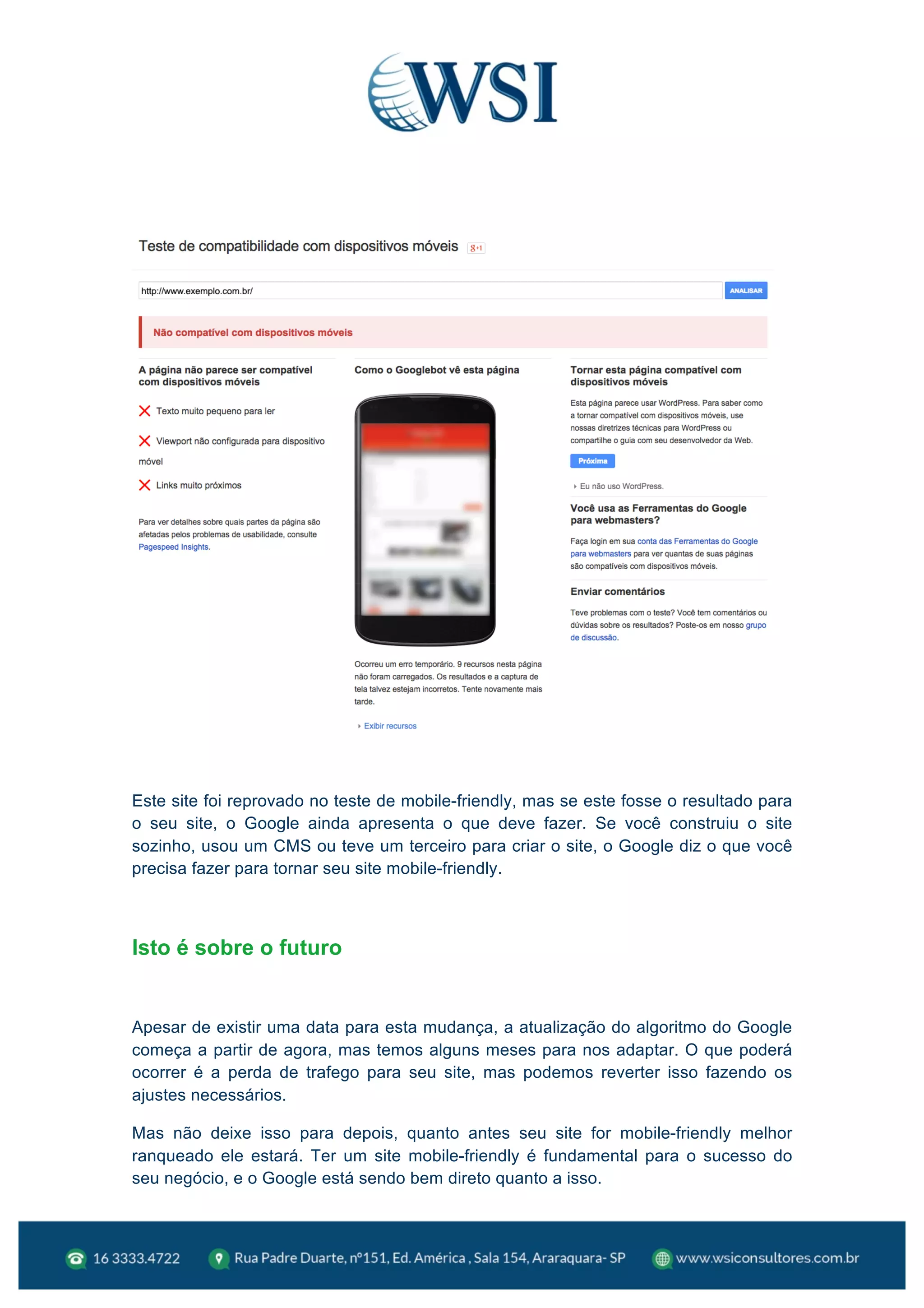  
Este site foi reprovado no teste de mobile-friendly, mas se este fosse o resultado para
o seu site, o Google ainda apresenta o que deve fazer. Se você construiu o site
sozinho, usou um CMS ou teve um terceiro para criar o site, o Google diz o que você
precisa fazer para tornar seu site mobile-friendly.
Isto é sobre o futuro
Apesar de existir uma data para esta mudança, a atualização do algoritmo do Google
começa a partir de agora, mas temos alguns meses para nos adaptar. O que poderá
ocorrer é a perda de trafego para seu site, mas podemos reverter isso fazendo os
ajustes necessários.
Mas não deixe isso para depois, quanto antes seu site for mobile-friendly melhor
ranqueado ele estará. Ter um site mobile-friendly é fundamental para o sucesso do
seu negócio, e o Google está sendo bem direto quanto a isso.
 