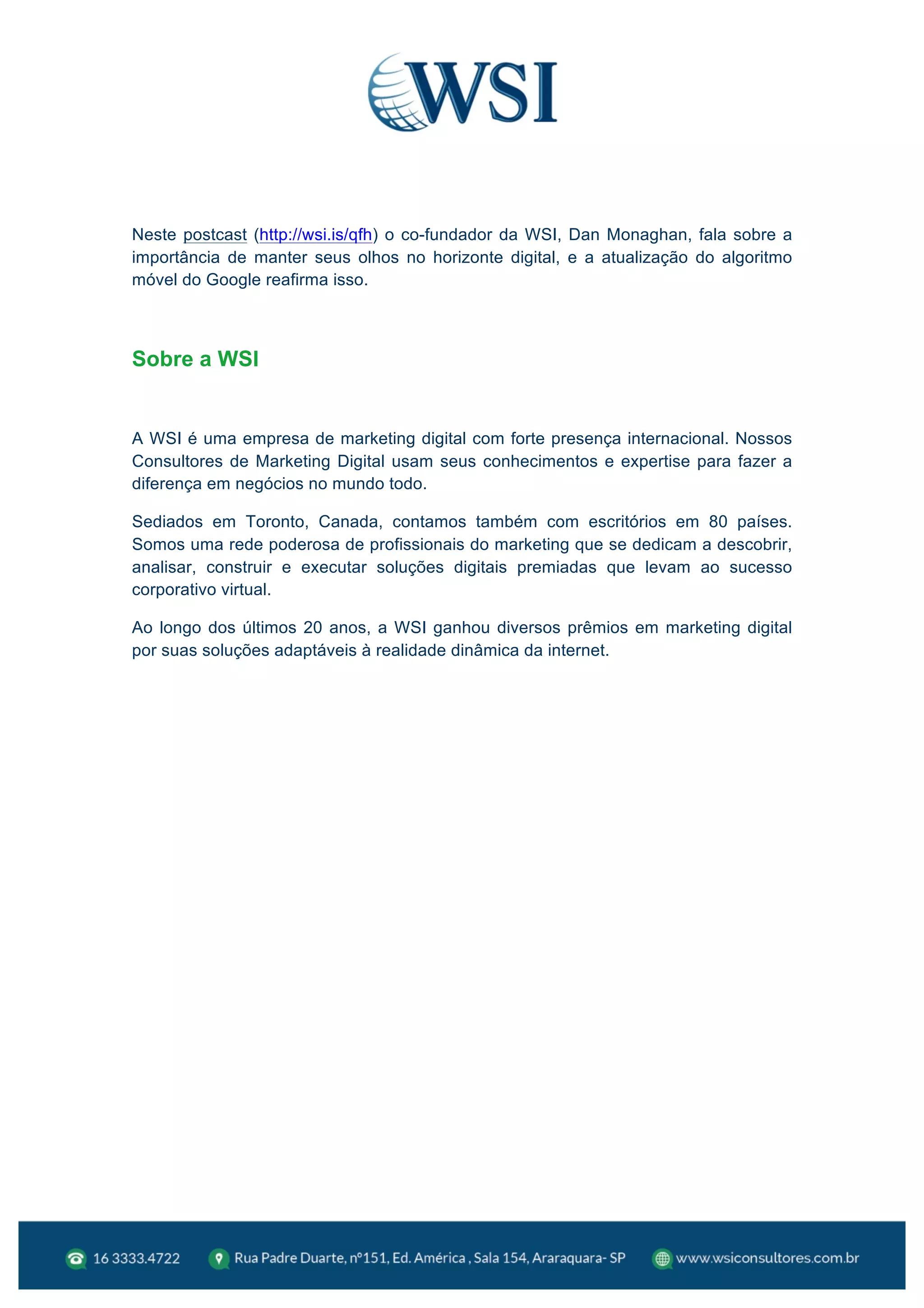  
Neste postcast (http://wsi.is/qfh) o co-fundador da WSI, Dan Monaghan, fala sobre a
importância de manter seus olhos no horizonte digital, e a atualização do algoritmo
móvel do Google reafirma isso.
Sobre a WSI
A WSI é uma empresa de marketing digital com forte presença internacional. Nossos
Consultores de Marketing Digital usam seus conhecimentos e expertise para fazer a
diferença em negócios no mundo todo.
Sediados em Toronto, Canada, contamos também com escritórios em 80 países.
Somos uma rede poderosa de profissionais do marketing que se dedicam a descobrir,
analisar, construir e executar soluções digitais premiadas que levam ao sucesso
corporativo virtual.
Ao longo dos últimos 20 anos, a WSI ganhou diversos prêmios em marketing digital
por suas soluções adaptáveis à realidade dinâmica da internet.
	
  
 