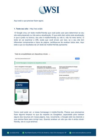  
Aqui está o que precisar fazer agora.
1. Teste seu site – http://wsi.is/q8e
O Google criou um teste mobile-friendly que você pode usar para determinar se seu
site está preparado ou não para a atualização. O que está claro sobre esta atualização
é que é preto no branco; seu site é mobile-friendly ou não é, não há meio termo. O
teste só vai examinar a URL exata que você enviar, por isso, se o seu site tem
diferentes componentes e tipos de página, certifique-se de analisar todos eles. Aqui
está o que os resultados de um teste de mobile-friendly apresenta:
Como você pode ver, a nossa homepage é mobile-friendly. Parece que precisamos
fazer alguma limpeza no que diz respeito ao Googlebot, capacidade para rastrear
alguns dos recursos em nossa página, mas, novamente, o Google está nos dizendo o
que precisa fazer para corrigir isso. Quando analisar um site que não é ainda móvel-
friendly, isto é o que teremos:
 