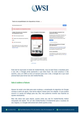  
Este site foi reprovado no teste de mobile-friendly, mas se este fosse o resultado para
o seu site, o Google ainda apresenta o que deve fazer. Se você construiu o site
sozinho, usou um CMS ou teve um terceiro para criar o site, o Google diz o que você
precisa fazer para tornar seu site mobile-friendly.
Isto é sobre o futuro
Apesar de existir uma data para esta mudança, a atualização do algoritmo do Google
começa a partir de agora, mas temos alguns meses para nos adaptar. O que poderá
ocorrer é a perda de trafego para seu site, mas podemos reverter isso fazendo os
ajustes necessários.
Mas não deixe isso para depois, quanto antes seu site for mobile-friendly melhor
ranqueado ele estará. Ter um site mobile-friendly é fundamental para o sucesso do
seu negócio, e o Google está sendo bem direto quanto a isso.
 