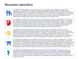 Resumen ejecutivo
     Los teléfonos inteligentes se han convertido en un accesorio indispensable de nuestra vida
     cotidiana. La penetración de los teléfonos inteligentes actualmente llega al 20% de la población y sus
     propietarios dependen cada vez más de sus dispositivos. El 53% de estos usuarios accede a Internet todos
     los días desde su teléfono inteligente y casi nunca salen de su casa sin llevarlo. Implicación: las empresas
     que incluyen tecnologías móviles como parte central de su estrategia comercial se beneficiarán con la
     oportunidad de atraer a estos nuevos usuarios conectados en forma permanente.

     Los teléfonos inteligentes han transformado el comportamiento de los consumidores. La búsqueda
     para celulares, el video, el uso de aplicaciones y las redes sociales proliferan cada vez más. Los usuarios
     de teléfonos inteligentes asignan funciones multitarea a los medios de comunicación, dado que el 87% de
     las personas usa el teléfono mientras hace otras cosas; por ejemplo, mirar televisión (38%). Implicación:
     al ampliar las estrategias publicitarias para incluir celulares y al desarrollar campañas integradas en
     distintos medios, es posible llegar de manera más eficaz a los consumidores actuales.

     Los teléfonos inteligentes permiten que los usuarios recorran el mundo. Por lo tanto, resulta
     fundamental que las empresas locales aparezcan en los teléfonos inteligentes. El 91% de los usuarios de
     teléfonos inteligentes busca información local en su teléfono, y el 88% realiza alguna acción posteriormente,
     como adquirir productos o ponerse en contacto con la empresa. Implicación: al asegurarse de que
     aparezcan números de teléfono para hacer clic en los resultados locales y al aprovechar los servicios para
     celulares basados en la ubicación, los consumidores podrán conectarse directamente con su empresa.

     Los teléfonos inteligentes han modificado la forma de comprar. Los teléfonos inteligentes constituyen
     herramientas fundamentales de compra, dado que el 84% de las personas busca productos o servicios en
     su dispositivo. Las búsquedas en teléfonos inteligentes influyen en las decisiones de los compradores y en las
     compras a través de canales. El 26% de los usuarios de teléfonos inteligentes realizó una compra a través
     de su teléfono. Implicación: también resulta fundamental contar con un sitio optimizado para celulares y una
     estrategia que abarque distintos canales para atraer a consumidores de distinta índole y lograr ventas.

     Los teléfonos inteligentes permiten que los anunciantes se comuniquen con los usuarios. Los
     usuarios de teléfonos inteligentes ven el 93% de los anuncios para celulares. Los teléfonos inteligentes
     además son un componente fundamental de la publicidad tradicional, dado que el 83% de las personas
     realizó una búsqueda en su teléfono inteligente luego de ver un anuncio convencional. Implicación: al
     incluir los anuncios para celulares como parte de una estrategia de marketing integrada, es posible atraer a
                                                                               Información conﬁdencial y propiedad de Google
     más consumidores.                                                                                                         2
 