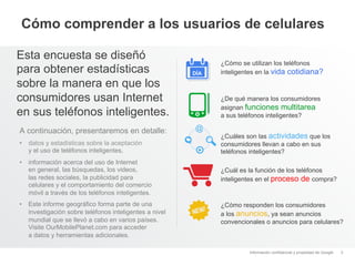 Cómo comprender a los usuarios de celulares

Esta encuesta se diseñó
                                                              ¿Cómo se utilizan los teléfonos
para obtener estadísticas                               DÍA   inteligentes en la vida cotidiana?
sobre la manera en que los
consumidores usan Internet                                    ¿De qué manera los consumidores
                                                              asignan funciones multitarea
en sus teléfonos inteligentes.                                a sus teléfonos inteligentes?

A continuación, presentaremos en detalle:
                                                              ¿Cuáles son las actividades que los
•  datos y estadísticas sobre la aceptación                   consumidores llevan a cabo en sus
   y el uso de teléfonos inteligentes,                        teléfonos inteligentes?
•  información acerca del uso de Internet
   en general, las búsquedas, los videos,                     ¿Cuál es la función de los teléfonos
   las redes sociales, la publicidad para                     inteligentes en el proceso de compra?
   celulares y el comportamiento del comercio
   móvil a través de los teléfonos inteligentes.
•  Este informe geográfico forma parte de una                 ¿Cómo responden los consumidores
   investigación sobre teléfonos inteligentes a nivel         a los anuncios, ya sean anuncios
   mundial que se llevó a cabo en varios países.              convencionales o anuncios para celulares?
   Visite OurMobilePlanet.com para acceder
   a datos y herramientas adicionales.

                                                                       Información confidencial y propiedad de Google   3
 