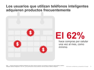 Los usuarios que utilizan teléfonos inteligentes
adquieren productos frecuentemente




                                                                                                                        El 62%  hace compras por celular
                                                                                                                                una vez al mes, como
                                                                                                                                mínimo




Base: Usuarios particulares de teléfonos inteligentes que utilizan Internet en general y que realizaron compras por Internet desde su teléfono
inteligente; teléfonos inteligentes n= 257 P47: ¿Con qué frecuencia compra productos o servicios desde su teléfono inteligente?                  Información confidencial y propiedad de Google   31
 