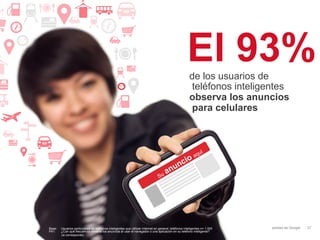 El 93%
                                                                                                       de los usuarios de
                                                                                                       teléfonos inteligentes
                                                                                                       observa los anuncios
                                                                                                       para celulares




Base:   Usuarios particulares de teléfonos inteligentes que utilizan Internet en general; teléfonos inteligentes n= 1.000   Información confidencial y propiedad de Google   37
P41:    ¿Con qué frecuencia observa los anuncios al usar el navegador o una aplicación en su teléfono inteligente?
        (si corresponde)
 