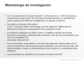 Metodología de investigación


•  Con la colaboración de Ipsos MediaCT, entrevistamos a 1.000 ciudadanos
   mexicanos en total (entre 18 y 64 años de edad) quienes se autodefinían
   como usuarios de teléfonos inteligentes con acceso a Internet.
•  Se utilizó un proceso informático
   (CATI, Computer Aided Technology, por sus siglas en inglés) para la
   distribución del grupo representativo de la población local.
•  Un teléfono inteligente se define como “un teléfono celular que ofrece
   funciones avanzadas, generalmente similares a las de una computadora, así
   como la posibilidad de
   descargar aplicaciones”.
•  Los encuestados respondieron una serie de preguntas relacionadas con el
   uso de dispositivos, las búsquedas para celulares, los servicios de video, las
   redes sociales, la web, el comportamiento del comercio y la publicidad para
   celulares.
•  Las entrevistas se realizaron en el primer trimestre de 2012.

                                                           Información confidencial y propiedad de Google   40
 
