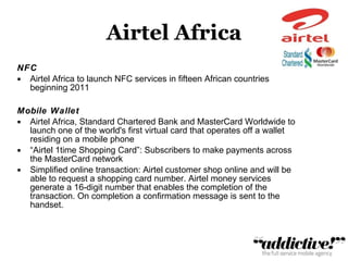Airtel Africa NFC Airtel Africa to launch NFC services in fifteen African countries beginning 2011 Mobile Wallet Airtel Africa, Standard Chartered Bank and MasterCard Worldwide to launch one of the world's first virtual card that operates off a wallet residing on a mobile phone “ Airtel 1time Shopping Card”: Subscribers to make payments across the MasterCard network Simplified online transaction: Airtel customer shop online and will be able to request a shopping card number. Airtel money services generate a 16-digit number that enables the completion of the transaction. On completion a confirmation message is sent to the handset.  