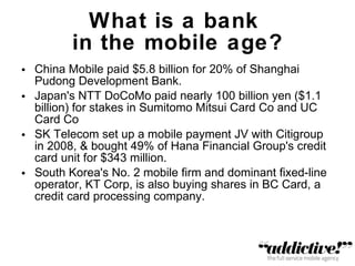 What is a bank  in the mobile age? China Mobile paid $5.8 billion for 20% of Shanghai Pudong Development Bank. Japan's NTT DoCoMo paid nearly 100 billion yen ($1.1 billion) for stakes in Sumitomo Mitsui Card Co and UC Card Co SK Telecom set up a mobile payment JV with Citigroup in 2008, & bought 49% of Hana Financial Group's credit card unit for $343 million. South Korea's No. 2 mobile firm and dominant fixed-line operator, KT Corp, is also buying shares in BC Card, a credit card processing company. 